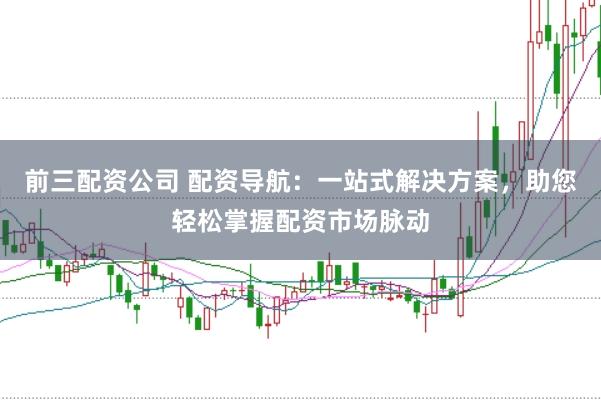 前三配资公司 配资导航：一站式解决方案，助您轻松掌握配资市场脉动