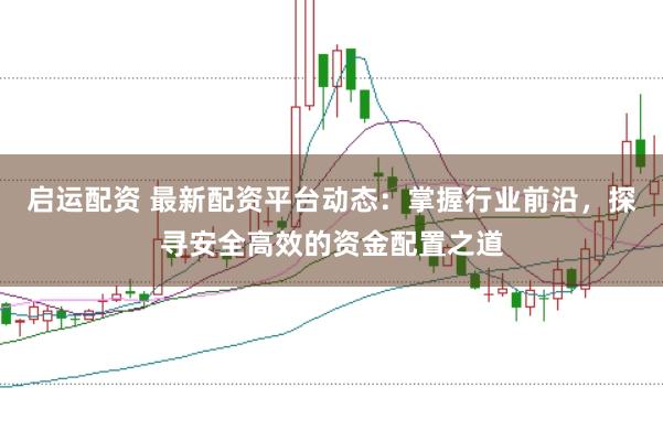 启运配资 最新配资平台动态：掌握行业前沿，探寻安全高效的资金配置之道