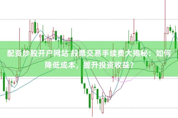 配资炒股开户网站 股票交易手续费大揭秘：如何降低成本，提升投资收益？