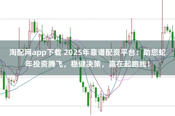 淘配网app下载 2025年靠谱配资平台：助您蛇年投资腾飞，稳健决策，赢在起跑线！