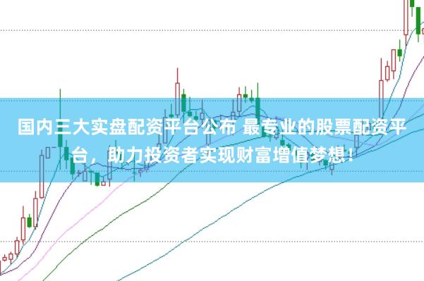 国内三大实盘配资平台公布 最专业的股票配资平台，助力投资者实现财富增值梦想！