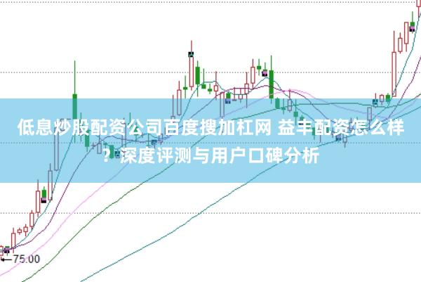 低息炒股配资公司百度搜加杠网 益丰配资怎么样？深度评测与用户口碑分析