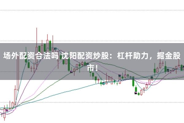 场外配资合法吗 沈阳配资炒股：杠杆助力，掘金股市！