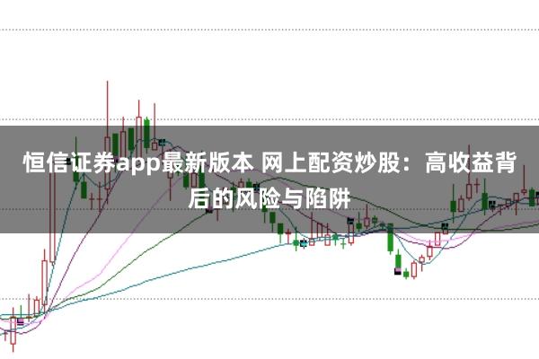 恒信证券app最新版本 网上配资炒股：高收益背后的风险与陷阱