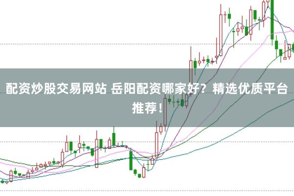 配资炒股交易网站 岳阳配资哪家好？精选优质平台推荐！