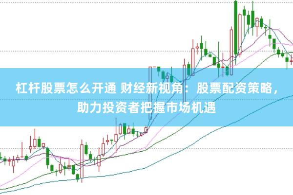 杠杆股票怎么开通 财经新视角：股票配资策略，助力投资者把握市场机遇