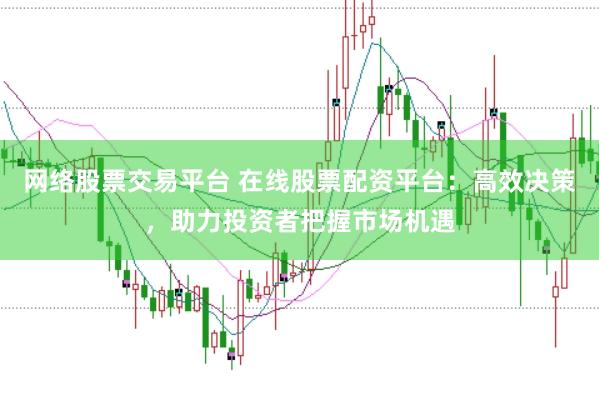 网络股票交易平台 在线股票配资平台：高效决策，助力投资者把握市场机遇