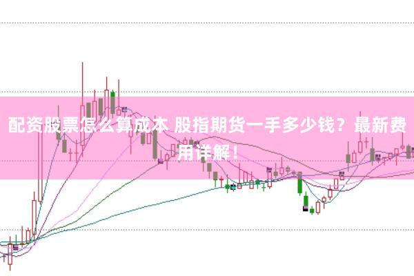 配资股票怎么算成本 股指期货一手多少钱？最新费用详解！