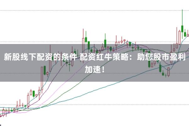 新股线下配资的条件 配资红牛策略：助您股市盈利加速！