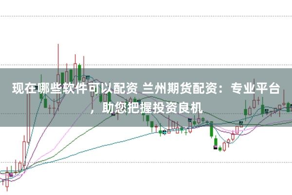 现在哪些软件可以配资 兰州期货配资：专业平台，助您把握投资良机