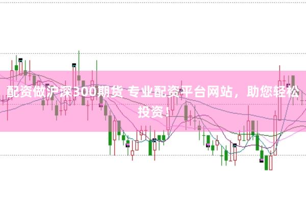 配资做沪深300期货 专业配资平台网站，助您轻松投资！
