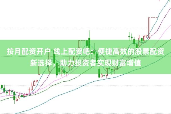 按月配资开户 线上配资吧：便捷高效的股票配资新选择，助力投资者实现财富增值