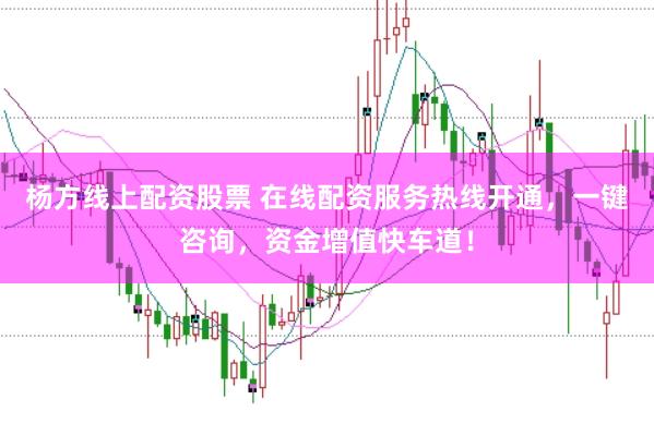 杨方线上配资股票 在线配资服务热线开通，一键咨询，资金增值快车道！