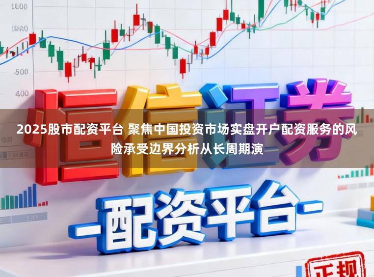 2025股市配资平台 聚焦中国投资市场实盘开户配资服务的风险承受边界分析从长周期演