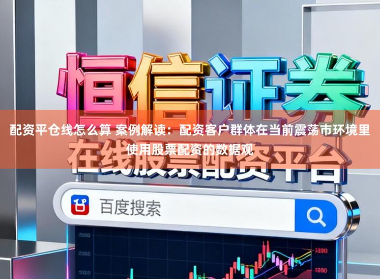 配资平仓线怎么算 案例解读:配资客户群体在当前震荡市环境里使用股票配资的数据观