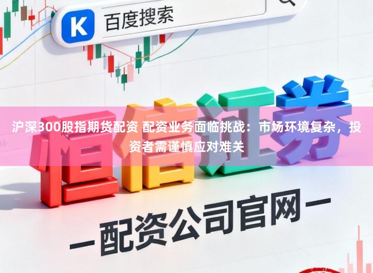 沪深300股指期货配资 配资业务面临挑战：市场环境复杂，投资者需谨慎应对难关